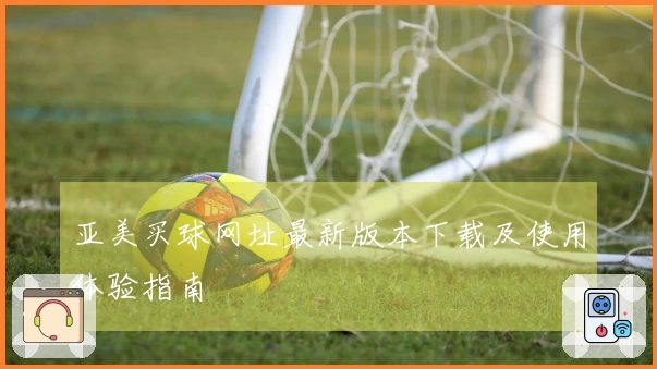 亚美买球网址最新版本下载及使用体验指南
