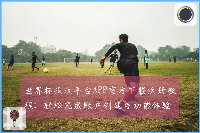 世界杯投注平台APP官方下载注册教程：轻松完成账户创建与功能体验解析