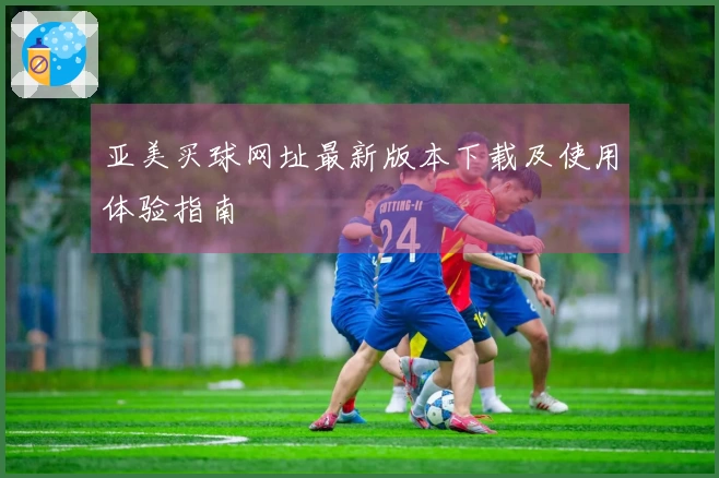 亚美买球网址最新版本下载及使用体验指南