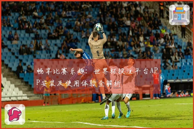 畅享比赛乐趣：世界杯投注平台APP安装及使用体验全解析