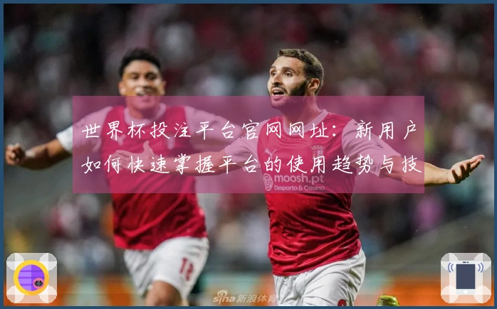 世界杯投注平台官网网址：新用户如何快速掌握平台的使用趋势与技巧
