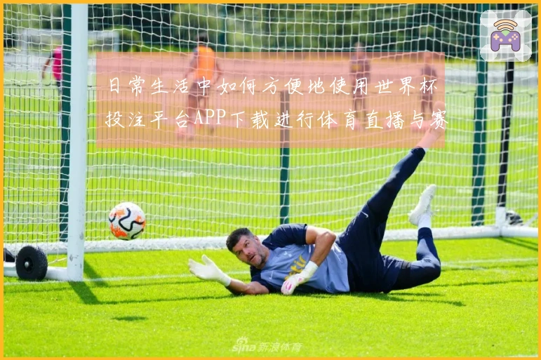 日常生活中如何方便地使用世界杯投注平台APP下载进行体育直播与赛事关注